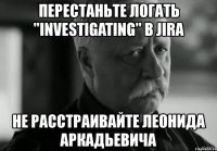 перестаньте логать "investigating" в jira не расстраивайте леонида аркадьевича