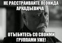 не расстраивайте леонида аркадьевича , отъебитесь со своими группами уже!