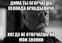 дима ты огорчаешь леонида аркадьевича когда не отвечаешь на мои звонки