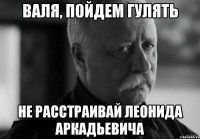 валя, пойдем гулять не расстраивай леонида аркадьевича