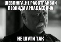 шевлюга ,не расстраивай леонида аркадьевича не шути так