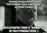 леонида аркадьевича очень расстраивают цены в магазинах бытовой техники зарезервируй товар в "юлмарте", не расстраивай лёню ;)