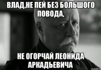 влад,не пей без большого повода, не огорчай леонида аркадьевича