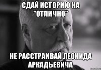 сдай историю на "отлично" не расстраивай леонида аркадьевича