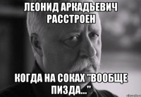 леонид аркадьевич расстроен когда на соках "вообще пизда..."