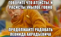 говорите что атеисты, и расисты унылое говно продолжайте радовать леонида акрадьевича