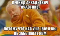 леонид аркадьевич счастлив, потому что нас уже 150! и вы не забываете квм