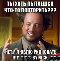 ты хоть пытаешся что-то повторить??? -нет,я люблю рисковать !!!********** by nick