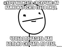 хочу написать «я скучаю» на камне и бросить тебе в лицо, чтобы показать как больно скучать по тебе.