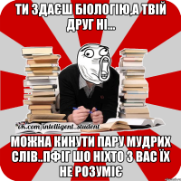 ти здаєш біологію,а твій друг ні... можна кинути пару мудрих слів..пфіг шо ніхто з вас їх не розуміє