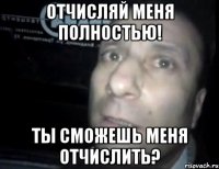 отчисляй меня полностью! ты сможешь меня отчислить?