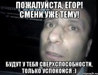 пожалуйста, егор! смени уже тему! будут у тебя сверхспособности, только успокойся :)