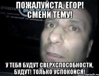 пожалуйста, егор! смени тему! у тебя будут сверхспособности, будут! только успокойся!