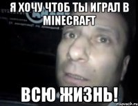 я хочу чтоб ты играл в minecraft всю жизнь!