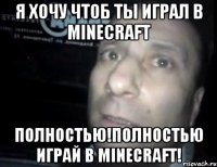 я хочу чтоб ты играл в minecraft полностью!полностью играй в minecraft!