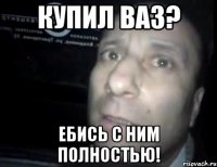 купил ваз? ебись с ним полностью!