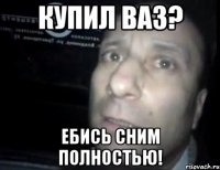 купил ваз? ебись сним полностью!