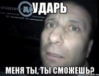 ударь меня ты, ты сможешь?