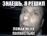 знаешь, я решил ломай меня полностью!