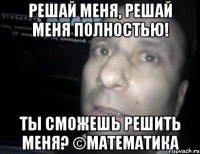 решай меня, решай меня полностью! ты сможешь решить меня? ©математика