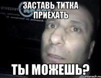 заставь титка приехать ты можешь?