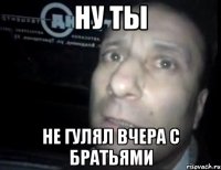 ну ты не гулял вчера с братьями