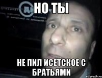 но ты не пил исетское с братьями