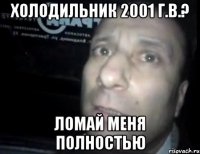 холодильник 2001 г.в.? ломай меня полностью