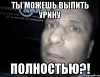 ты можешь выпить урину полностью?!