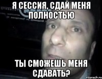 я сессия, сдай меня полностью ты сможешь меня сдавать?