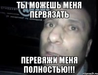 ты можешь меня первязать перевяжи меня полностью!!!