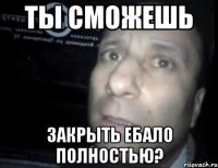 ты сможешь закрыть ебало полностью?