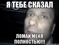 я тебе сказал ломай меня полностью!!!