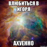 влюбиться в игоря ахуенно