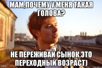 мам,почему у меня такая голова? не переживай сынок,это переходный возраст)