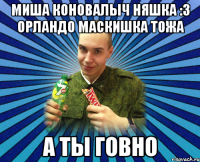 миша коновалыч няшка :3 орландо маскишка тожа а ты говно