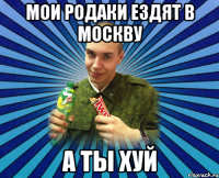мои родаки ездят в москву а ты хуй