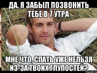 да, я забыл позвонить тебе в 7 утра мне что, спать уже нельзя из-за твоих глупостей?