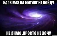 на 18 мая на митинг не пойду не знаю ,просто не хочу