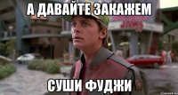 а давайте закажем суши фуджи
