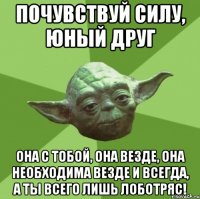 почувствуй силу, юный друг она с тобой, она везде, она необходима везде и всегда, а ты всего лишь лоботряс!