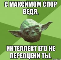 с максимом спор ведя, интеллект его не переоцени ты.