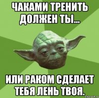 чаками тренить должен ты... или раком сделает тебя лень твоя.