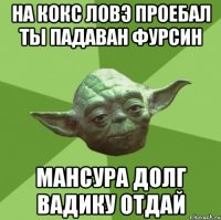 на кокс ловэ проебал ты падаван фурсин мансура долг вадику отдай