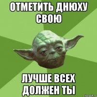 отметить днюху свою лучше всех должен ты