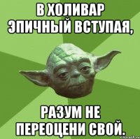 в холивар эпичный вступая, разум не переоцени свой.