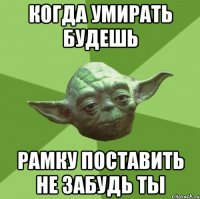 когда умирать будешь рамку поставить не забудь ты