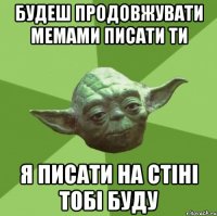 будеш продовжувати мемами писати ти я писати на стіні тобі буду