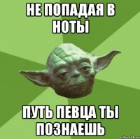 не попадая в ноты путь певца ты познаешь