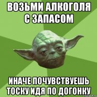 возьми алкоголя с запасом иначе почувствуешь тоску идя по догонку